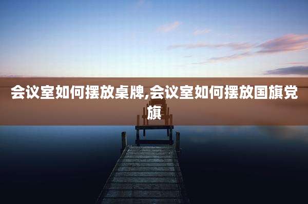 会议室如何摆放桌牌,会议室如何摆放国旗党旗