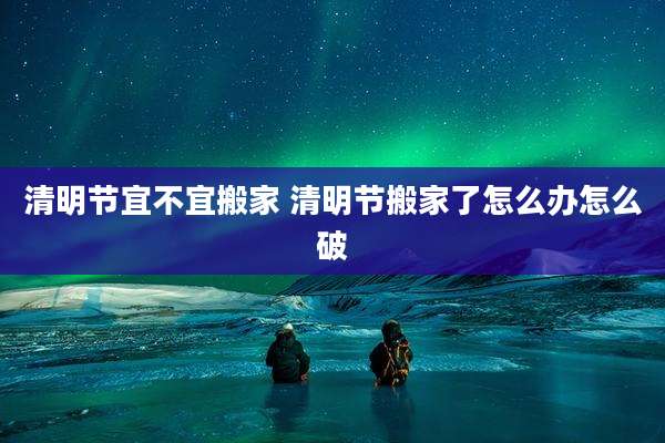 清明节宜不宜搬家 清明节搬家了怎么办怎么破