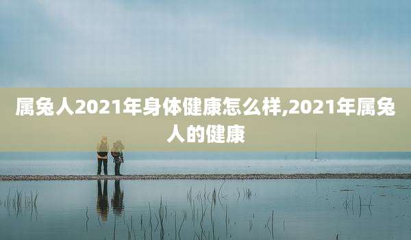 属兔人2021年身体健康怎么样,2021年属兔人的健康