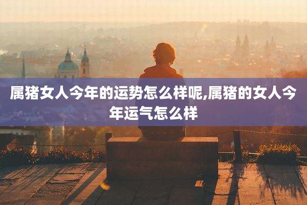 属猪女人今年的运势怎么样呢,属猪的女人今年运气怎么样