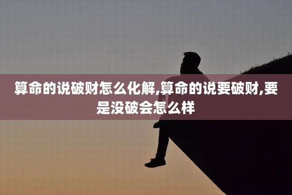 算命的说破财怎么化解,算命的说要破财,要是没破会怎么样
