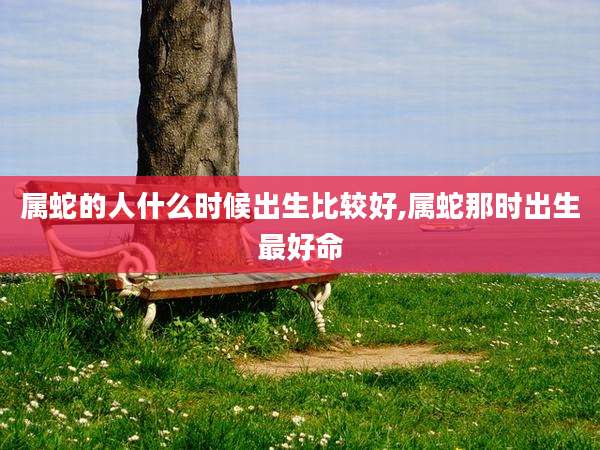 属蛇的人什么时候出生比较好,属蛇那时出生最好命