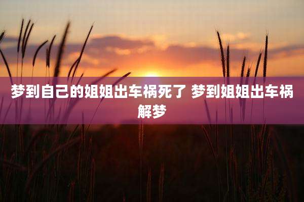 梦到自己的姐姐出车祸死了 梦到姐姐出车祸解梦