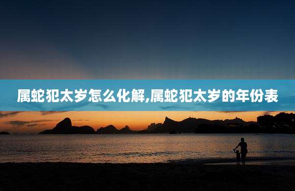 属蛇犯太岁怎么化解,属蛇犯太岁的年份表