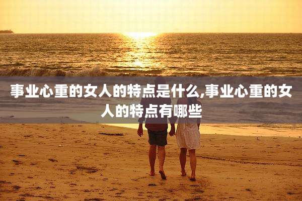事业心重的女人的特点是什么,事业心重的女人的特点有哪些
