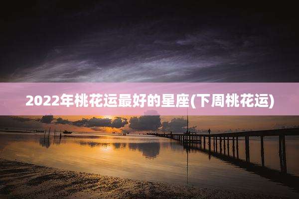 2022年桃花运最好的星座(下周桃花运)