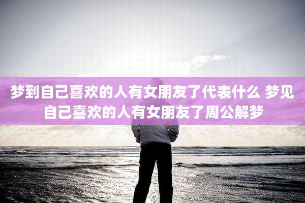 梦到自己喜欢的人有女朋友了代表什么 梦见自己喜欢的人有女朋友了周公解梦