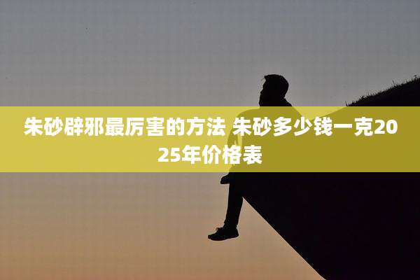 朱砂辟邪最厉害的方法 朱砂多少钱一克2025年价格表
