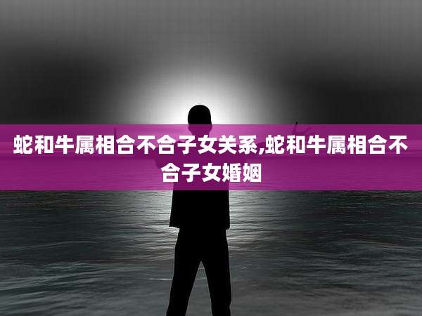 蛇和牛属相合不合子女关系,蛇和牛属相合不合子女婚姻