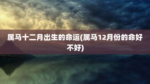 属马十二月出生的命运(属马12月份的命好不好)