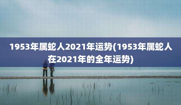 1953年属蛇人2021年运势(1953年属蛇人在2021年的全年运势)