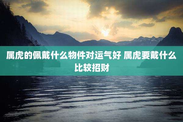 属虎的佩戴什么物件对运气好 属虎要戴什么比较招财