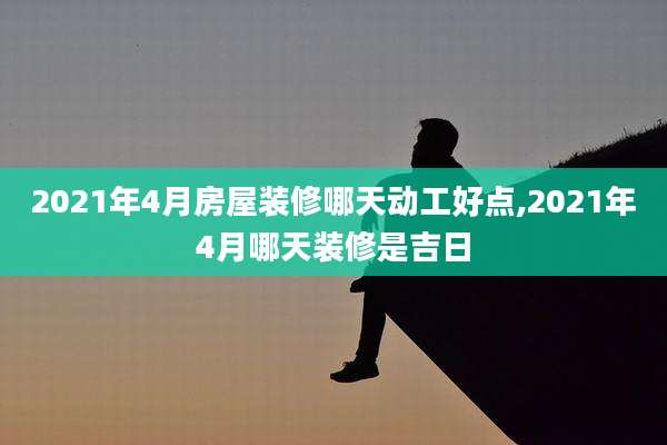 2021年4月房屋装修哪天动工好点,2021年4月哪天装修是吉日