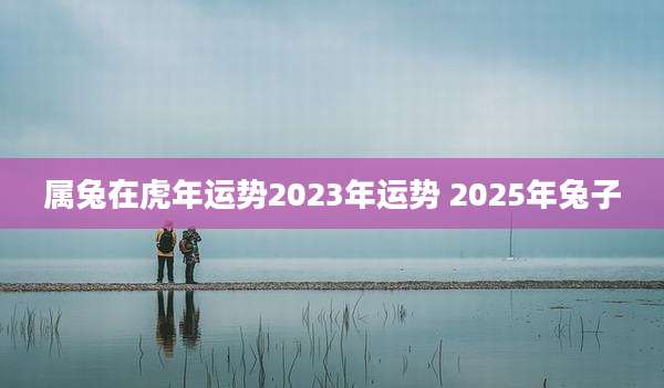 属兔在虎年运势2023年运势 2025年兔子