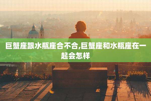 巨蟹座跟水瓶座合不合,巨蟹座和水瓶座在一起会怎样