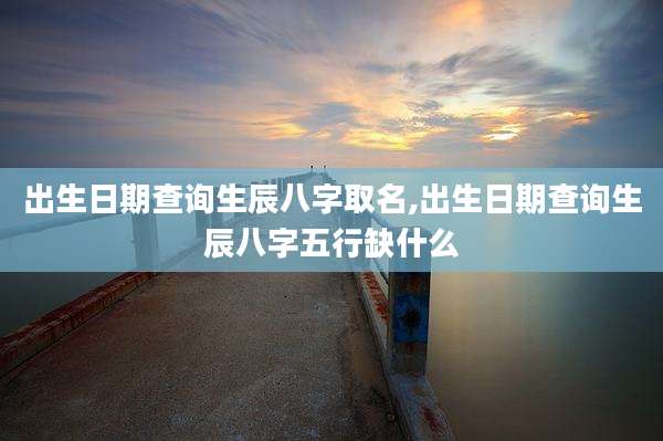 出生日期查询生辰八字取名,出生日期查询生辰八字五行缺什么