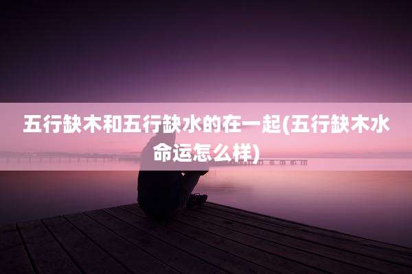 五行缺木和五行缺水的在一起(五行缺木水命运怎么样)