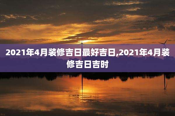 2021年4月装修吉日最好吉日,2021年4月装修吉日吉时