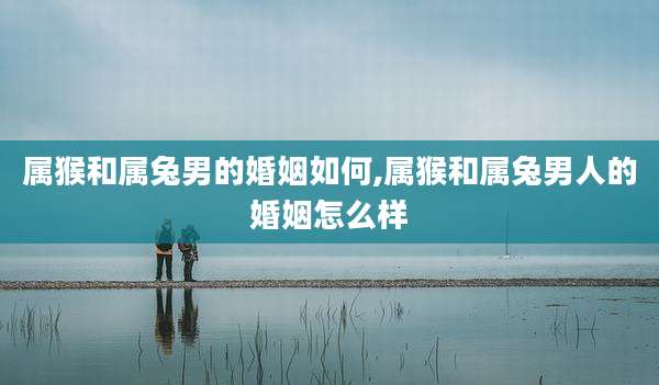 属猴和属兔男的婚姻如何,属猴和属兔男人的婚姻怎么样