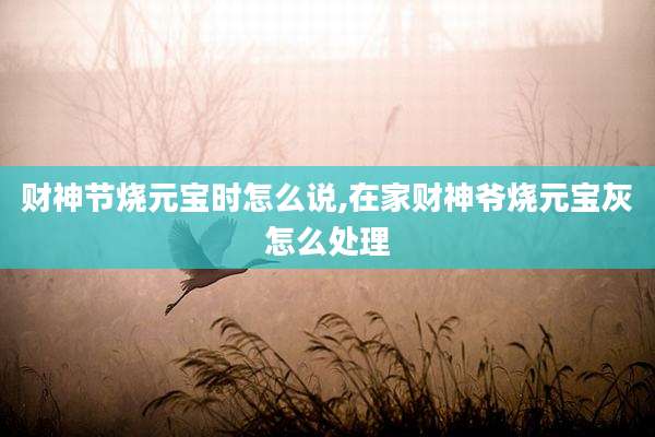 财神节烧元宝时怎么说,在家财神爷烧元宝灰怎么处理