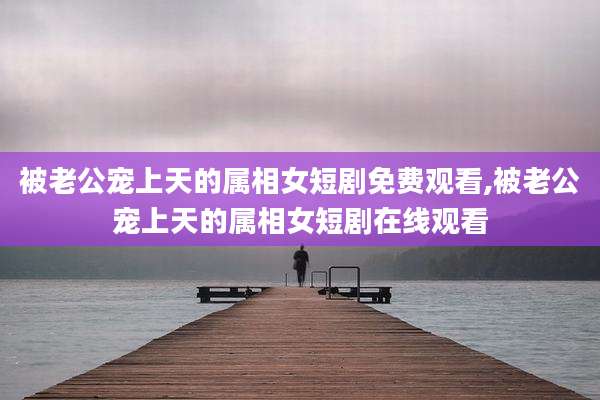 被老公宠上天的属相女短剧免费观看,被老公宠上天的属相女短剧在线观看