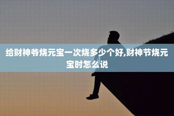 给财神爷烧元宝一次烧多少个好,财神节烧元宝时怎么说
