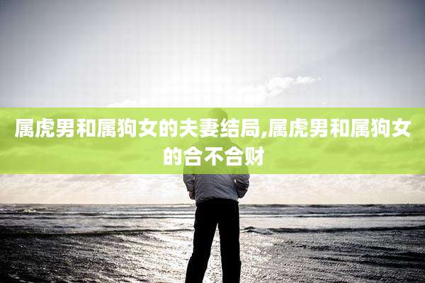 属虎男和属狗女的夫妻结局,属虎男和属狗女的合不合财