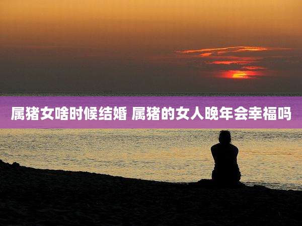 属猪女啥时候结婚 属猪的女人晚年会幸福吗