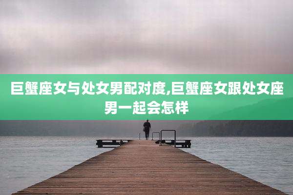 巨蟹座女与处女男配对度,巨蟹座女跟处女座男一起会怎样