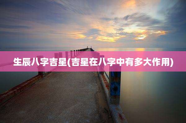 生辰八字吉星(吉星在八字中有多大作用)