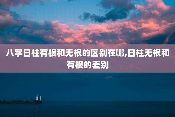 八字日柱有根和无根的区别在哪,日柱无根和有根的差别