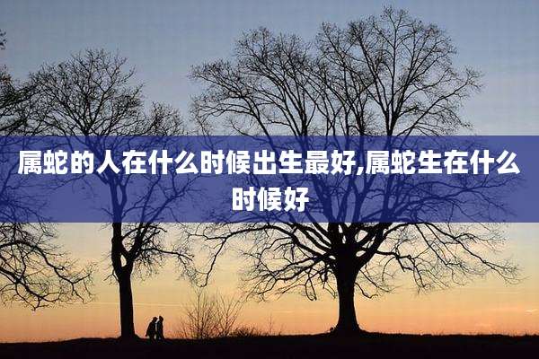属蛇的人在什么时候出生最好,属蛇生在什么时候好