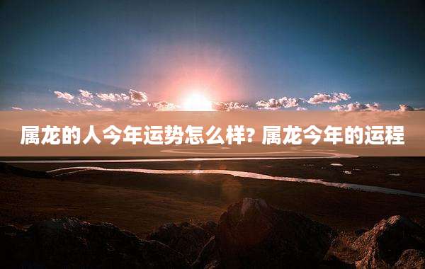 属龙的人今年运势怎么样? 属龙今年的运程