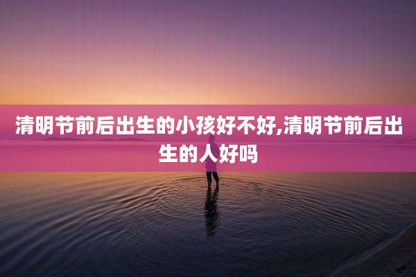 清明节前后出生的小孩好不好,清明节前后出生的人好吗