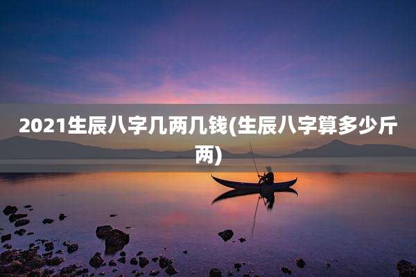 2021生辰八字几两几钱(生辰八字算多少斤两)