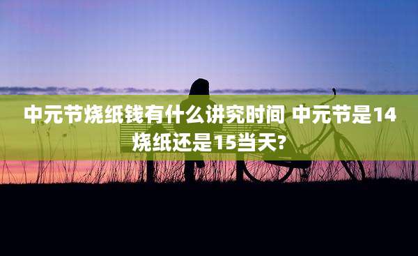 中元节烧纸钱有什么讲究时间 中元节是14烧纸还是15当天?