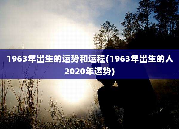 1963年出生的运势和运程(1963年出生的人2020年运势)