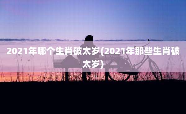 2021年哪个生肖破太岁(2021年那些生肖破太岁)