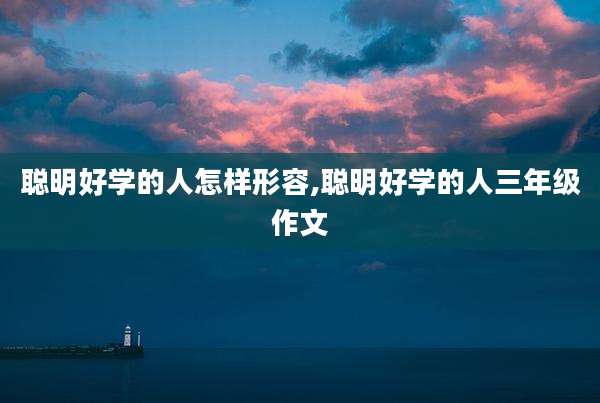 聪明好学的人怎样形容,聪明好学的人三年级作文