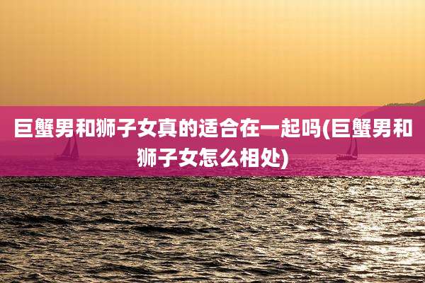 巨蟹男和狮子女真的适合在一起吗(巨蟹男和狮子女怎么相处)