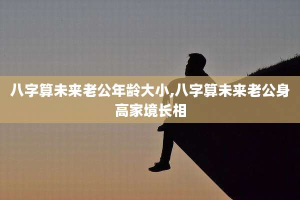八字算未来老公年龄大小,八字算未来老公身高家境长相