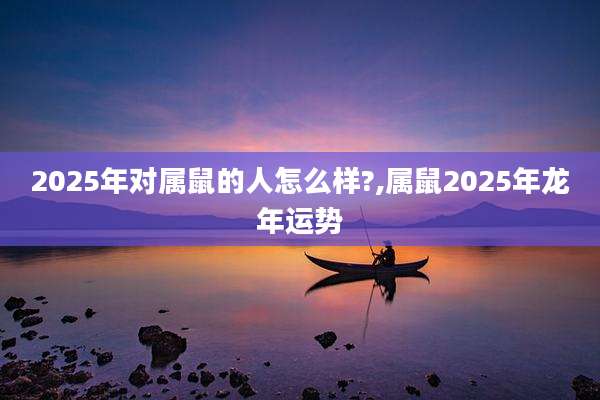 2025年对属鼠的人怎么样?,属鼠2025年龙年运势