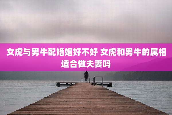 女虎与男牛配婚姻好不好 女虎和男牛的属相适合做夫妻吗
