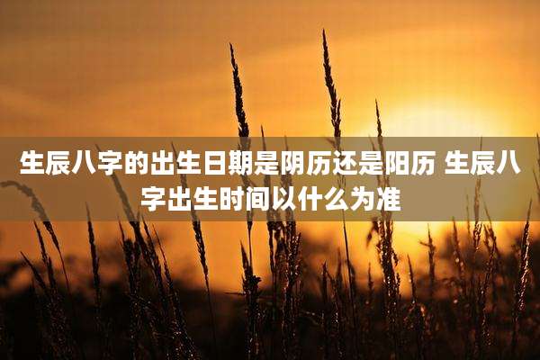 生辰八字的出生日期是阴历还是阳历 生辰八字出生时间以什么为准