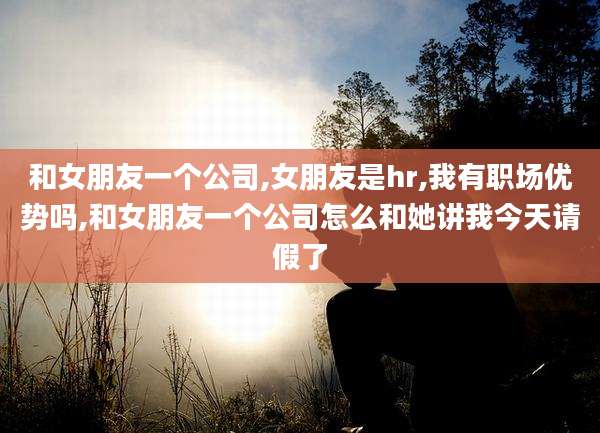 和女朋友一个公司,女朋友是hr,我有职场优势吗,和女朋友一个公司怎么和她讲我今天请假了