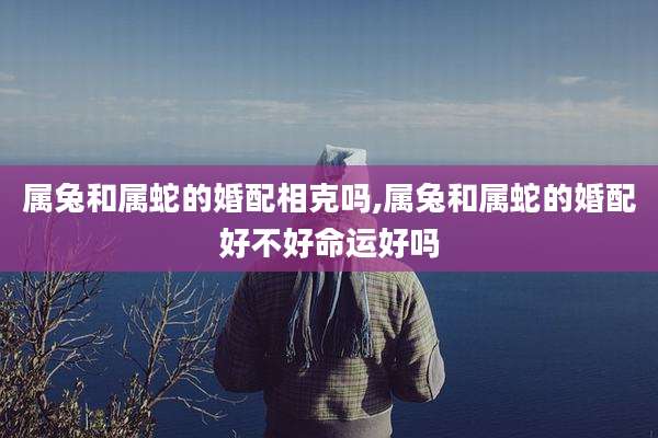 属兔和属蛇的婚配相克吗,属兔和属蛇的婚配好不好命运好吗
