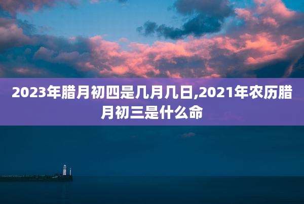 2023年腊月初四是几月几日,2021年农历腊月初三是什么命