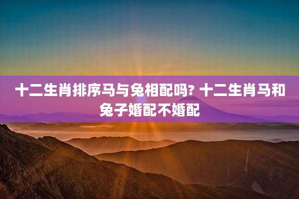 十二生肖排序马与兔相配吗? 十二生肖马和兔子婚配不婚配