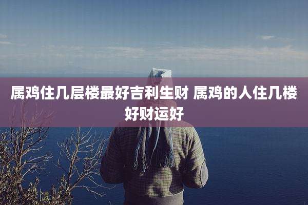 属鸡住几层楼最好吉利生财 属鸡的人住几楼好财运好