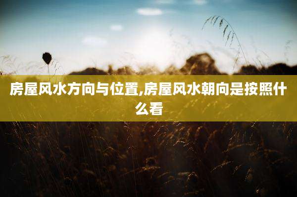 房屋风水方向与位置,房屋风水朝向是按照什么看